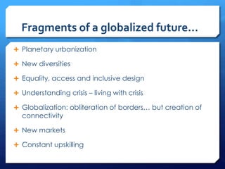 Fragments of a globalized future…
 Planetary urbanization
 New diversities
 Equality, access and inclusive design
 Understanding crisis – living with crisis
 Globalization: obliteration of borders… but creation of
connectivity
 New markets
 Constant upskilling
 
