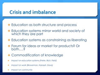 Crisis and imbalance
 Education as both structure and process
 Education systems mirror world and society of
which they are part
 Education systems as constraining as liberating
 Forum for ideas or market for products? Or
both….?
 Commodification of knowledge
 Impact on education systems (Freire, Illich, Field)
 Impact on work (Braverman, Haraszti, Davis)
 Impact on community
 