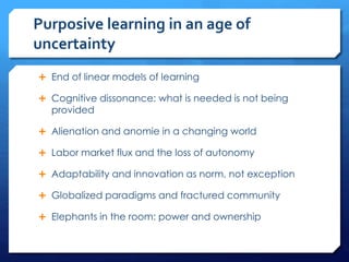 Purposive learning in an age of
uncertainty
 End of linear models of learning
 Cognitive dissonance: what is needed is not being
provided
 Alienation and anomie in a changing world
 Labor market flux and the loss of autonomy
 Adaptability and innovation as norm, not exception
 Globalized paradigms and fractured community
 Elephants in the room: power and ownership
 