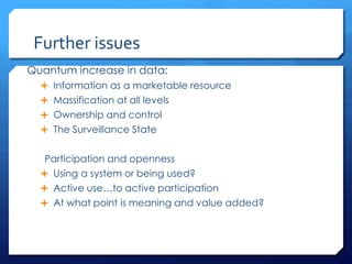 Further issues
Quantum increase in data:
 Information as a marketable resource
 Massification at all levels
 Ownership and control
 The Surveillance State
Participation and openness
 Using a system or being used?
 Active use…to active participation
 At what point is meaning and value added?
 