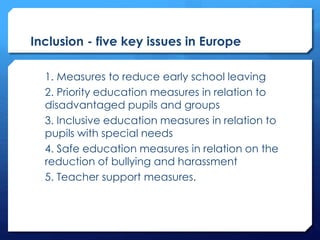 Inclusion - five key issues in Europe
1. Measures to reduce early school leaving
2. Priority education measures in relation to
disadvantaged pupils and groups
3. Inclusive education measures in relation to
pupils with special needs
4. Safe education measures in relation on the
reduction of bullying and harassment
5. Teacher support measures.
 