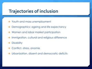Trajectories of inclusion
 Youth and mass unemployment
 Demographics: ageing and life expectancy
 Women and labor market participation
 Immigration, cultural and religious difference
 Disability
 Conflict, stress, anomie
 Urbanization, dissent and democratic deficits
 