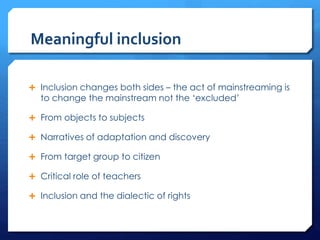 Meaningful inclusion
 Inclusion changes both sides – the act of mainstreaming is
to change the mainstream not the ‘excluded’
 From objects to subjects
 Narratives of adaptation and discovery
 From target group to citizen
 Critical role of teachers
 Inclusion and the dialectic of rights
 