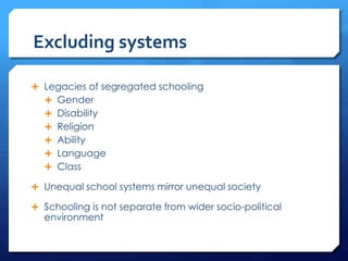 Excluding systems
 Legacies of segregated schooling
 Gender
 Disability
 Religion
 Ability
 Language
 Class
 Unequal school systems mirror unequal society
 Schooling is not separate from wider socio-political
environment
 