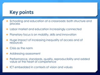 Key points
 Schooling and education at a crossroads: both structure and
process
 Labor market and education increasingly connected
 Planetary focus is on mobility, skills and innovation
 Huge impact of increasing inequality of access and of
resources
 Crisis as the norm
 Addressing assessment
 Performance, standards, quality, reproducibility and added
value at the heart of competence
 ICT embedded in contexts of vision and values
 