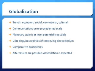 Globalization
 Trends: economic, social, commercial, cultural
 Communications on unprecedented scale
 Planetary scale is at least potentially possible
 Glitz disguises realities of continuing disequilibrium
 Comparative possibilities
 Alternatives are possible: Assimilation is expected
 