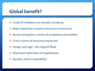 Global benefit?
 Levels of imbalance are actually increasing
 Major disparities in power and access to resources
 Severe disruptions in terms of acceptance and stability
 Crisis in terms of resources and access
 Hunger and rage – the migrant flood
 Urbanized nightmares of hopelessness
 Equality: myth or possibility?
 