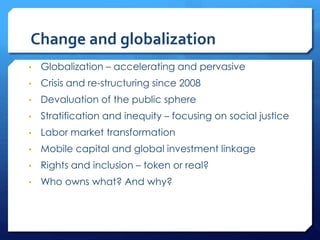 Change and globalization
• Globalization – accelerating and pervasive
• Crisis and re-structuring since 2008
• Devaluation of the public sphere
• Stratification and inequity – focusing on social justice
• Labor market transformation
• Mobile capital and global investment linkage
• Rights and inclusion – token or real?
• Who owns what? And why?
 