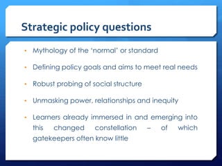 Strategic policy questions
• Mythology of the ‘normal’ or standard
• Defining policy goals and aims to meet real needs
• Robust probing of social structure
• Unmasking power, relationships and inequity
• Learners already immersed in and emerging into
this changed constellation – of which
gatekeepers often know little
 
