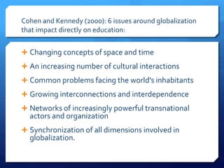 Cohen and Kennedy (2000): 6 issues around globalization
that impact directly on education:
 Changing concepts of space and time
 An increasing number of cultural interactions
 Common problems facing the world’s inhabitants
 Growing interconnections and interdependence
 Networks of increasingly powerful transnational
actors and organization
 Synchronization of all dimensions involved in
globalization.
 