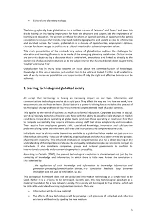 3
 Cultural and planetary ecology.
Therborn graphically links globalization to a ruthless system of ‘winners’ and ‘losers’ and sees this
divide having an increasing importance for how we structure and appreciate the importance of
learning and education. The winners are those for whom an opened world is an opportunity for action,
connection to resourceful friends, improved mobility (geographic and social), access to information
and enriched access. For losers, globalization is a closure of opportunities, employment options,
chances for decent wages or profits and a cultural invasion thatsubverts importantvalues.
This stark presentation of the contradictory nature of globalization outlines the challenges for
education and learning if sense is to be made of the emerging planetary social order. Old certainties
are certainly displaced by a discourse that is ambivalent, amorphous and linked as directly to the
ownership of educational institutions as to the subject matter that has traditionally been taught there,
‘neutral’ and ‘value free’.
Globalization has in many ways become an issue about the commodification of knowledge.
Knowledge in this sense becomes just another item to be sold and traded. Yet this is all located in a
web of vastly increased possibilities and opportunities if only the right and effective balance can be
achieved.
3. Learning, technology and globalized society
All accept that technology is having an increasing impact on our lives. Information and
communications technologies evolve at a rapid pace. They affect the way we live, how we work, how
we communicate and how we learn. Globalization is a powerful driving force and takes this process of
technological changeand how we learn to an entirely unprecedented level of global contexts.
This applies to the world of business as much as to formal education. Corporate business in today’s
world increasingly demands a flexible labor force with the ability to adapt to rapid changes in market
conditions. Corporations operating at global levels (and even those operating at local level) find that
to compete successfully they require attitudes among staff that stress adaptability and innovation.
They require from employees generic skills, specialized knowledge, innovation and collaborative
problem-solvingrather than the mere ability to take instructions and complete routine tasks.
Individuals must be able to make themselves available to a globalized labor market not just once in a
lifetime but constantly – because of volatility, ongoing change and what has been termed the process
of permanent insecurity. This enhanced emphasis on competitiveness also has a direct bearing on the
understanding of the importance of standards and quality. Globalization places constraints not just on
individuals. It also constrains companies, groups and national governments to conform to
international standards and an unremittingemphasis on quality.
According to Castells (2000), the present technological revolution is characterized not just by the
centrality of knowledge and information, in which there is little new. Rather the revolution is
characterized by:
…the application of such knowledge and information to knowledge information and
generation processing/communication devices, in a cumulative feedback loop between
innovation and the uses of innovation. (p. 31)
This conceptual framework does not see globalized information technology as a simple tool to be
used. Rather it is a process to be developed. Castells sees this new technological paradigm as a
material foundation for a new network society. This society will be shaped by five criteria , which will
be critical to understand learningin globalized contexts.They are:
 Information will beits raw material
 The effects of new technologies will be pervasive – all processes of individual and collective
existence will bedirectly sped by the new medium
 