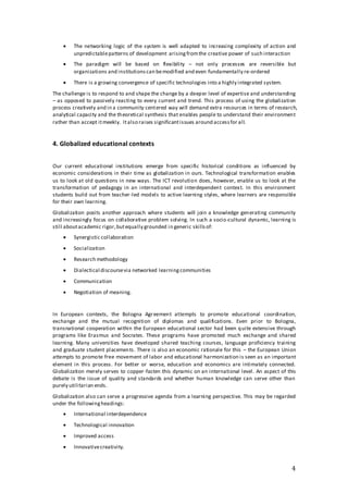 4
 The networking logic of the system is well adapted to increasing complexity of action and
unpredictablepatterns of development arisingfromthe creative power of such interaction
 The paradigm will be based on flexibility – not only processes are reversible but
organizations and institutionscan bemodified and even fundamentally re-ordered
 There is a growing convergence of specific technologies into a highly integrated system.
The challenge is to respond to and shape the change by a deeper level of expertise and understanding
– as opposed to passively reacting to every current and trend. This process of using the globalization
process creatively and in a community centered way will demand extra resources in terms of research,
analytical capacity and the theoretical synthesis that enables people to understand their environment
rather than accept itmeekly. Italso raises significantissues around accessfor all.
4. Globalized educational contexts
Our current educational institutions emerge from specific historical conditions as influenced by
economic considerations in their time as globalization in ours. Technological transformation enables
us to look at old questions in new ways. The ICT revolution does, however, enable us to look at the
transformation of pedagogy in an international and interdependent context. In this environment
students build out from teacher-led models to active learning styles, where learners are responsible
for their own learning.
Globalization posits another approach where students will join a knowledge generating community
and increasingly focus on collaborative problem solving. In such a socio-cultural dynamic, learning is
still aboutacademic rigor,butequally grounded in generic skillsof:
 Synergistic collaboration
 Socialization
 Research methodology
 Dialectical discoursevia networked learningcommunities
 Communication
 Negotiation of meaning.
In European contexts, the Bologna Agreement attempts to promote educational coordination,
exchange and the mutual recognition of diplomas and qualifications. Even prior to Bologna,
transnational cooperation within the European educational sector had been quite extensive through
programs like Erasmus and Socrates. These programs have promoted much exchange and shared
learning. Many universities have developed shared teaching courses, language proficiency training
and graduate student placements. There is also an economic rationale for this – the European Union
attempts to promote free movement of labor and educational harmonization is seen as an important
element in this process. For better or worse, education and economics are intimately connected.
Globalization merely serves to copper-fasten this dynamic on an international level. An aspect of this
debate is the issue of quality and standards and whether human knowledge can serve other than
purely utilitarian ends.
Globalization also can serve a progressive agenda from a learning perspective. This may be regarded
under the followingheadings:
 International interdependence
 Technological innovation
 Improved access
 Innovativecreativity.
 