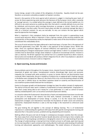 6
human beings, except in the context of the obligations of citizenship. Equality should not be seen
therefore as axiomatic and widely accepted in all western societies.
Second is the question of the norm against which exclusion is judged. In charting the poor levels of
access for those experiencing social exclusion the literature of the European Union refers constantly
to ‘average’ persons. In a context where the average is never defined or the normal spelled out, it is
difficult to see social exclusion as anything other than that which is variably defined at any one time
by individuals and structures which envisage themselves as average or normal. Clearly this value-
ridden concept is less than useful. The norm clearly does not refer to a statistical average. Nor does it
refer to a historical constant. Its very use excludes. Its very use contains the bias against which
equality approaches mustengage.
What is important is that conceptual clarity be employed from the outset in approaching issues
around social exclusion. What is important is that a rigorous analysis of the existing conditions and
characteristics of the presenting society be employed to make sense of the discrimination in practice
and attitude that undoubtedly exists.
The issue of social exclusion has been addressed in two broad ways in Europe. One is the approach of
the British government since 1997. The other is the approach of the European Union. Within the
latter, there are significant degrees of national difference and application, but with a common
understanding of a linkage to employment creation and legal redress in which it is accepted that host
societies have to themselves change. Great emphasis is placed on transnational actions. Inclusion is
seen as diversity. The British approach has centred more on a problem-based focus where research,
best practice and standards will produce a British integration for all. Little if any emphasis is placed on
transnational actions.Inclusion isseen as integration.
6. Open Learning, Access and Inclusion
Grave problems persist throughout the European Union, despite financial harmonization and freer
movement of goods and labour. Unemployment remains disturbingly high. Social and economic
inequality has increased with wide variations in access to income. Racism and discrimination have
increased. Most importantly, the grim instability of violence has re-appeared with shocking intensity
in the Balkan wars and genocide. Above all, the shock of the crisis since the banking collapse of 2008,
has now seen a ruthless focus on neo-liberal responses based on austerity and deconstruction of
social welfaresystems established over the last60 years.
Central to European growth and development strategy has been the whole concept of employment.
The ability to find and retain work is viewed as fundamental to human development. Employment is
more than simply being able to earn money for a task performed. It is seen as central to human
identity and development and is an essential constituentof personal identity.
In a situation where the fundamental characteristics of work and employment have been transformed
by the pace of change it still remains true that work, however constituted, is central to the
participation and development of human beings in society. It is for this reason that European
employment strategies and interventions have been the foundation of wider social and community
approaches. Employment therefore is seen as the key bridge in the movement to enhanced social
inclusion.
The glue holding this all together is the concept of lifelong learning. This is of fundamental
importance in understanding the significant shift away from skill specific training towards training and
education that is focused on process,problemsolving,adaptability and innovation.
Nothing reflects the pace and rate of change in contemporary European societies than this concept.
The move away from school-based (or location based) education and training to more complex and
flexible forms of learning design and delivery is changing the nature of our understanding of learning.
The change of understanding in moving from time-limited curricula to self-study, open-learning and
on-line learning (often in work contexts) alters profoundly the traditional understanding of traditional
training and educational approaches and methodologies. The stated reference of education and
 