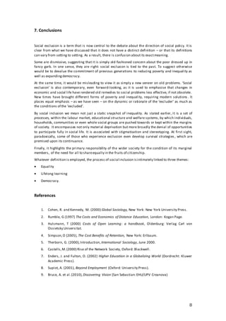 8
7. Conclusions
Social exclusion is a term that is now central to the debate about the direction of social policy. It is
clear from what we have discussed that it does not have a distinct definition – or that its definitions
can vary from setting to setting. As a result, there is confusion aboutits exactmeaning.
Some are dismissive, suggesting that it is simply old-fashioned concern about the poor dressed up in
fancy garb. In one sense, they are right: social exclusion is tied to the past. To suggest otherwise
would be to devalue the commitment of previous generations to reducing poverty and inequality as
well as expandingdemocracy.
At the same time, it would be misleading to view it as simply a new veneer on old problems. 'Social
exclusion' is also contemporary, even forward-looking, as it is used to emphasise that changes in
economic and social life have rendered old remedies to social problems less effective, if not obsolete.
New times have brought different forms of poverty and inequality, requiring modern solutions . It
places equal emphasis – as we have seen – on the dynamic or rationale of the ‘excluder’ as much as
the conditions of the ‘excluded’.
By social inclusion we mean not just a static snapshot of inequality. As stated earlier, it is a set of
processes, within the labour market, educational structure and welfare systems, by which individuals,
households, communities or even whole social groups are pushed towards or kept within the margins
of society. It encompasses not only material deprivation but more broadly the denial of opportunities
to participate fully in social life. It is associated with stigmatisation and stereotyping. At first sight,
paradoxically, some of those who experience exclusion even develop survival strategies , which are
premised upon its continuance.
Finally, it highlights the primary responsibility of the wider society for the condition of its marginal
members, of the need for all to shareequally in the fruits of citizenship.
Whatever definition is employed, the process of social inclusion isintimately linked to three themes:
 Equality
 Lifelong learning
 Democracy.
References
1. Cohen, R. and Kennedy, M. (2000) Global Sociology, New York: New York University Press.
2. Rumble, G (1997) The Costs and Economics of Distance Education, London: Kogan Page.
3. Hulsmann, T (2000) Costs of Open Learning: a handbook, Oldenburg: Verlag Carl von
Ossietsky Universitat.
4. Simpson,O (2005), The Cost Benefits of Retention, New York: Erlbaum.
5. Therborn, G. (2000),Introduction, International Sociology, June 2000.
6. Castells,M.(2000) Rise of the Network Society, Oxford: Blackwell.
7. Enders, J. and Fulton, O. (2002) Higher Education in a Globalizing World (Dordrecht: Kluwer
Academic Press).
8. Supiot, A. (2001), Beyond Employment (Oxford: University Press).
9. Bruce, A. et al.(2010), Discovering Vision (San Sebastian:EHU/UPV Creanova)
 