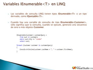  Las variables de consulta LINQ tienen tipos IEnumerable<T> o un tipo
derivado, como IQueryable<T>.
 Cuando hay una variable de consulta de tipo IEnumerable<Customer>,
sólo significa que la consulta, cuando se ejecute, generará una secuencia
de cero o más objetos Customer.
 