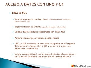  LINQ to SQL
 Permite interactuar con SQL Server (solo soporta SQL Server y SQL
Server Compact 3.5)
 Implementación de OR/M (mapeador de objetos relacionales)
 Modelar bases de datos relacionales con clase .NET
 Podemos consultar, actualizar, añadir, borrar
 LINQ to SQL convierte las consultas integradas en el lenguaje
del modelo de objetos (C#) a SQL y las envía a la base de
datos para su ejecución.
 Incluye compatibilidad con los procedimientos almacenados y
las funciones definidas por el usuario en la base de datos
 