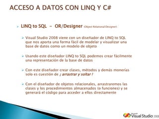  LINQ to SQL - OR/Designer (Object Relational Designer)
 Visual Studio 2008 viene con un diseñador de LINQ to SQL
que nos aporta una forma fácil de modelar y visualizar una
base de datos como un modelo de objeto
 Usando este diseñador LINQ to SQL podemos crear fácilmente
una representación de la base de datos
 Con este diseñador crear clases, métodos y demás monerías
solo es cuestión de ¡ arrastrar y soltar !
 Con el diseñador de objetos relacionales, arrastraremos las
clases y los procedimientos almacenados (o funciones) y se
generará el código para acceder a ellos directamente
 