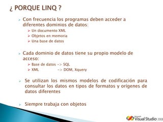  Con frecuencia los programas deben acceder a
diferentes dominios de datos:
 Un documento XML
 Objetos en memoria
 Una base de datos
 Cada dominio de datos tiene su propio modelo de
acceso:
 Base de datos -> SQL
 XML -> DOM, Xquery
 Se utilizan los mismos modelos de codificación para
consultar los datos en tipos de formatos y orígenes de
datos diferentes
 Siempre trabaja con objetos
 