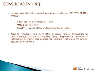  La expresión básica de la consulta contiene tres clausulas SELECT – FROM –
WHERE
FROM especifica el origen de datos
WHERE aplica el filtro
SELECT especifica el tipo de los elementos devueltos
 Aquí, lo importante es que, en LINQ, la propia variable de consulta no
realiza ninguna acción ni devuelve datos. Simplemente almacena la
información necesaria para generar los resultados cuando la consulta se
ejecute posteriormente.
 
