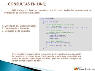  LINQ trabaja en base a consultas, por lo tanto todas las operaciones se
componen de la siguiente manera:
En el ejemplo se muestra cómo se expresan las tres partes de una operación
de consulta en el código fuente. En el ejemplo se utiliza por comodidad una
matriz de enteros como origen de datos, pero los mismos conceptos se
aplican a otros orígenes de datos.
1. Obtención del Origen de Datos
2. Creación de la Consulta
3. Ejecución de la Consulta
 