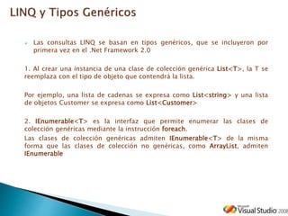  Las consultas LINQ se basan en tipos genéricos, que se incluyeron por
primera vez en el .Net Framework 2.0
1. Al crear una instancia de una clase de colección genérica List<T>, la T se
reemplaza con el tipo de objeto que contendrá la lista.
Por ejemplo, una lista de cadenas se expresa como List<string> y una lista
de objetos Customer se expresa como List<Customer>
2. IEnumerable<T> es la interfaz que permite enumerar las clases de
colección genéricas mediante la instrucción foreach.
Las clases de colección genéricas admiten IEnumerable<T> de la misma
forma que las clases de colección no genéricas, como ArrayList, admiten
IEnumerable
 