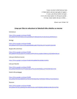 1-Lexo ne emer te Zotit tend qe krijoi ,
2- Krijoi njeriun prej nje cope gjaku te ngjizur. ,
3- Lexo, pse Zoti jot eshte me bujari. ,
4- Ai i cili e mesoi njeriun te shkruaj me pende. ,
5- Ai qe i mesoi njeriut ate qe ai s'dinte.....
(Kuran sure: Al Alak 1-5)
Linqe per libra te ndryshem te fakultetit dhe shkolles se mesme
Arkitekture
https://drive.google.com/open?id=0B-
NHry8r9BnffkV5Z1lhRjNzLUd1cEpKdW5ZaFF1RDdwbHZ3c1F1dG12S1ZaLXR3YkZEaVU
Biologji
https://drive.google.com/open?id=0B-
NHry8r9BnffmZIYVl2dmlici1fbzNjWXdNMEIyd0s5YTRjN1NoLVVTckxLWlFLSjRoVG8
Bujqesi dhe veterinary
https://drive.google.com/open?id=0B-
NHry8r9BnffmNLSk12WnhFcmh5NGlsSVlYYVdiYUhzeUQ4dmZDM1VqclZZZ1N5NHh4bm8
Libra pershkollate mesme
https://drive.google.com/open?id=0B-NHry8r9BnfSHJuN3BUUndXY2s
Libra perfakultet
https://drive.google.com/open?id=0B-
NHry8r9BnfflBHZWVYaFJfT3U5blk3QmxFYko2Ulo4S2l4Q2kxai1ETXJ2OWh3b1lnYUk
Edukimdhe pedagogji
https://drive.google.com/open?id=0B-
NHry8r9BnffkhDQzhBMlNNTjVZTW5JOTZFODdtVHlwT19YOXZkLTNlNVpnT2xZVGk1OUU
Ekonomi
https://drive.google.com/open?id=0B-
NHry8r9Bnffkh2bnp3dWQyX1RnR05FOFkxRmttWThfQlZXOUlORlBRUkV4RUZSSHUtTDA
 