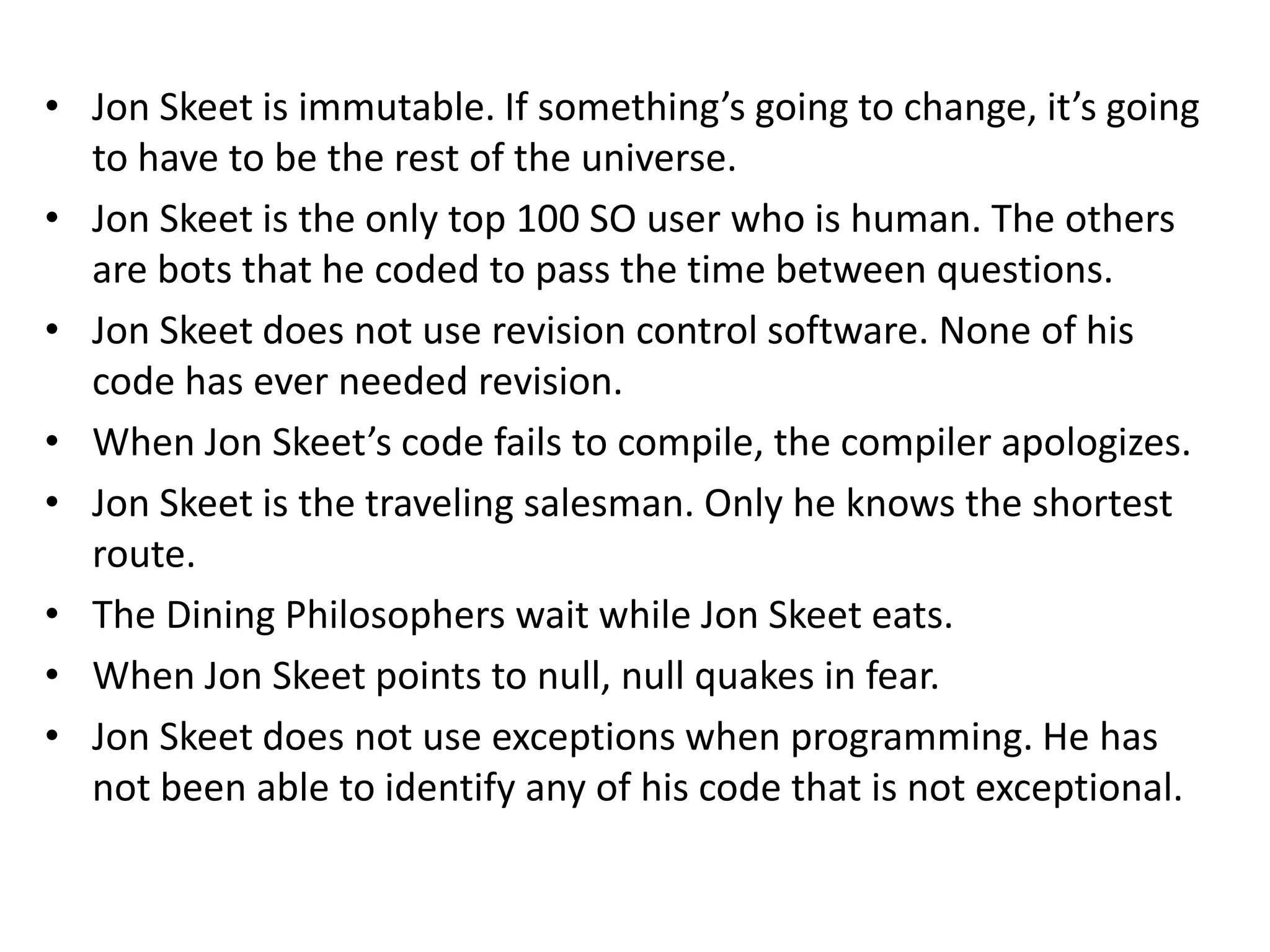 • Jon Skeet is immutable. If something’s going to change, it’s going
  to have to be the rest of the universe.
• Jon Skeet is the only top 100 SO user who is human. The others
  are bots that he coded to pass the time between questions.
• Jon Skeet does not use revision control software. None of his
  code has ever needed revision.
• When Jon Skeet’s code fails to compile, the compiler apologizes.
• Jon Skeet is the traveling salesman. Only he knows the shortest
  route.
• The Dining Philosophers wait while Jon Skeet eats.
• When Jon Skeet points to null, null quakes in fear.
• Jon Skeet does not use exceptions when programming. He has
  not been able to identify any of his code that is not exceptional.
 