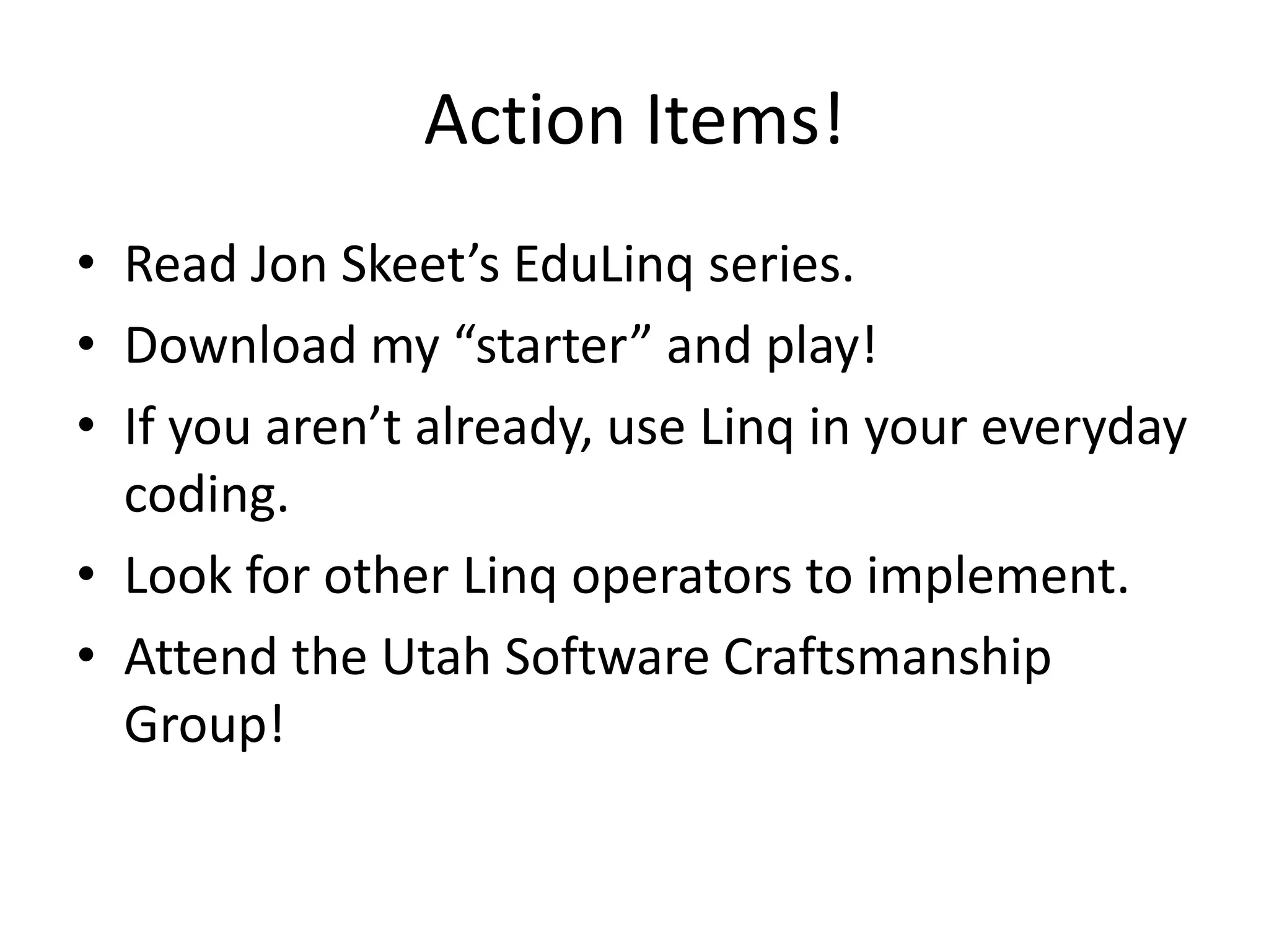 Action Items!
• Read Jon Skeet’s EduLinq series.
• Download my “starter” and play!
• If you aren’t already, use Linq in your everyday
  coding.
• Look for other Linq operators to implement.
• Attend the Utah Software Craftsmanship
  Group!
 