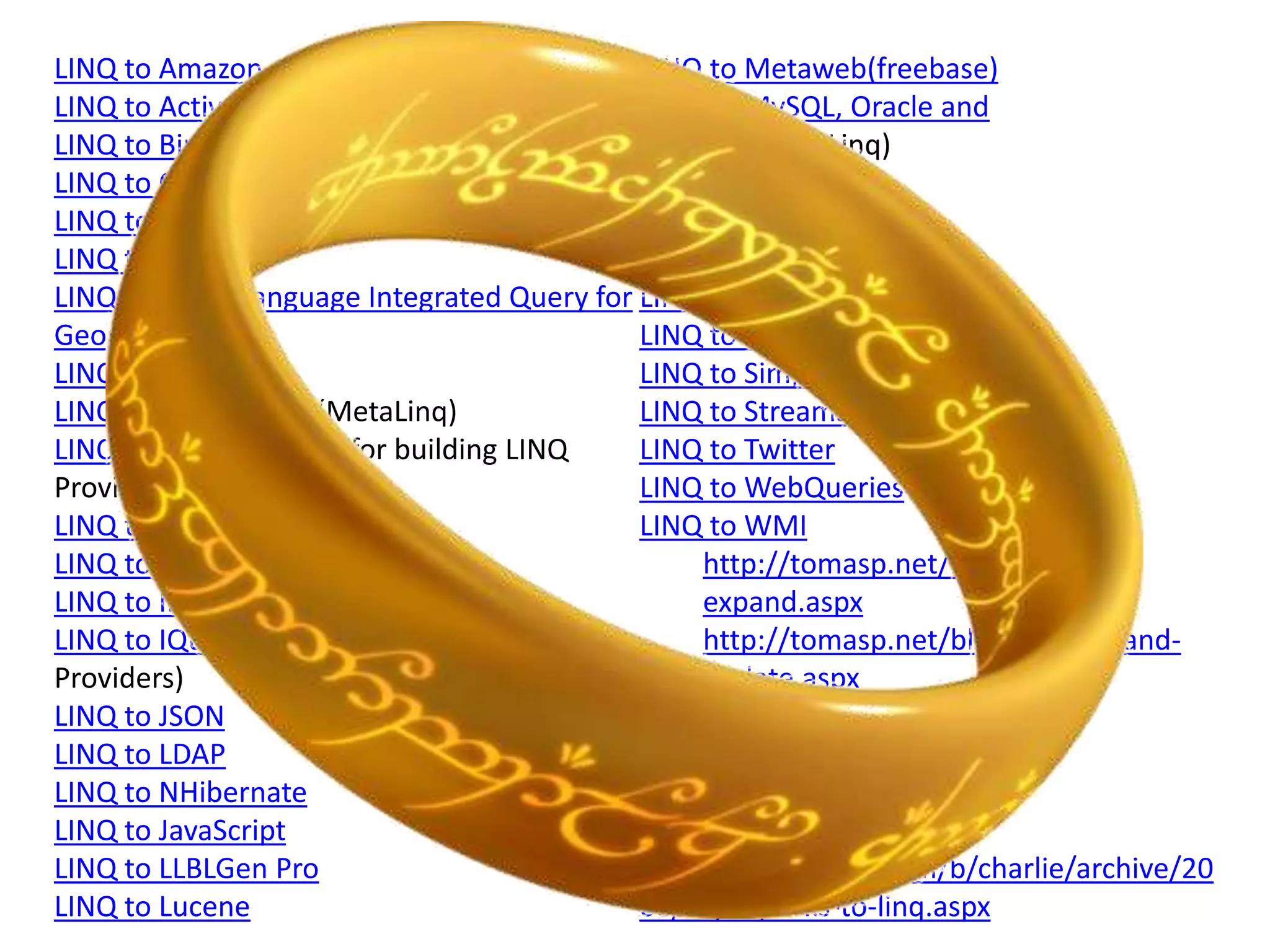 LINQ to Amazon                              LINQ to Metaweb(freebase)
LINQ to Active Directory                    LINQ to MySQL, Oracle and
LINQ to Bindable Sources (SyncLINQ)         PostgreSql (DbLinq)
LINQ to C# project                          LINQ to NCover
LINQ to Continuous Data (CLinq)             LINQ to Opf3
LINQ to CRM                                 LINQ to Parallel (PLINQ)
LINQ To Geo - Language Integrated Query for LINQ to RDF Files
Geospatial Data                             LINQ to Sharepoint
LINQ to Excel                               LINQ to SimpleDB
LINQ to Expressions (MetaLinq)              LINQ to Streams
LINQ Extender (Toolkit for building LINQ    LINQ to Twitter
Providers)                                  LINQ to WebQueries
LINQ to Flickr                              LINQ to WMI
LINQ to Google                                   http://tomasp.net/blog/linq-
LINQ to Indexes (LINQ and i40)                   expand.aspx
LINQ to IQueryable (Matt Warren on               http://tomasp.net/blog/linq-expand-
Providers)                                       update.aspx
LINQ to JSON                                Linq To WIQL
LINQ to LDAP                                LINQ to XtraGrid
LINQ to NHibernate
LINQ to JavaScript                          Source:
LINQ to LLBLGen Pro                         http://blogs.msdn.com/b/charlie/archive/20
LINQ to Lucene                              06/10/05/links-to-linq.aspx
 