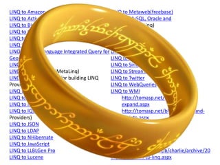 LINQ to Amazon                              LINQ to Metaweb(freebase)
LINQ to Active Directory                    LINQ to MySQL, Oracle and
LINQ to Bindable Sources (SyncLINQ)         PostgreSql (DbLinq)
LINQ to C# project                          LINQ to NCover
LINQ to Continuous Data (CLinq)             LINQ to Opf3
LINQ to CRM                                 LINQ to Parallel (PLINQ)
LINQ To Geo - Language Integrated Query for LINQ to RDF Files
Geospatial Data                             LINQ to Sharepoint
LINQ to Excel                               LINQ to SimpleDB
LINQ to Expressions (MetaLinq)              LINQ to Streams
LINQ Extender (Toolkit for building LINQ    LINQ to Twitter
Providers)                                  LINQ to WebQueries
LINQ to Flickr                              LINQ to WMI
LINQ to Google                                   http://tomasp.net/blog/linq-
LINQ to Indexes (LINQ and i40)                   expand.aspx
LINQ to IQueryable (Matt Warren on               http://tomasp.net/blog/linq-expand-
Providers)                                       update.aspx
LINQ to JSON                                Linq To WIQL
LINQ to LDAP                                LINQ to XtraGrid
LINQ to NHibernate
LINQ to JavaScript                          Source:
LINQ to LLBLGen Pro                         http://blogs.msdn.com/b/charlie/archive/20
LINQ to Lucene                              06/10/05/links-to-linq.aspx
 