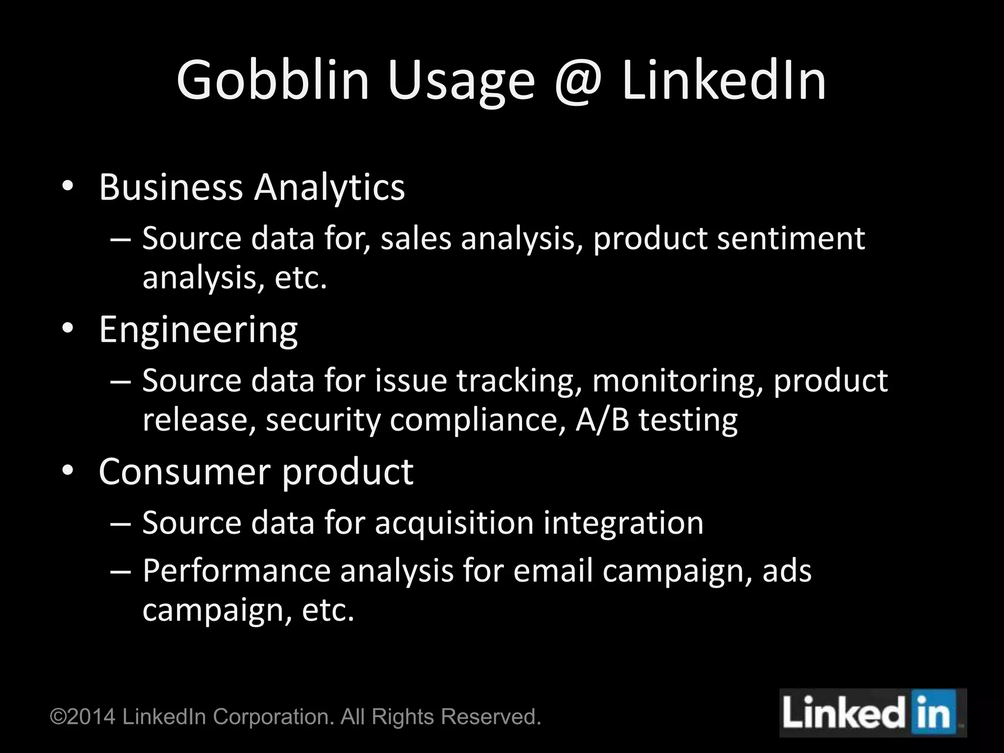 Gobblin Usage @ LinkedIn 
• Business Analytics 
– Source data for, sales analysis, product sentiment 
analysis, etc. 
• Engineering 
– Source data for issue tracking, monitoring, product 
release, security compliance, A/B testing 
• Consumer product 
– Source data for acquisition integration 
– Performance analysis for email campaign, ads 
campaign, etc. 
©2014 LinkedIn Corporation. All Rights Reserved. 
 