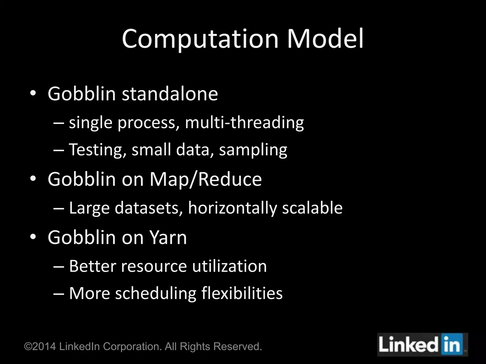 Computation Model 
• Gobblin standalone 
– single process, multi-threading 
– Testing, small data, sampling 
• Gobblin on Map/Reduce 
– Large datasets, horizontally scalable 
• Gobblin on Yarn 
– Better resource utilization 
– More scheduling flexibilities 
©2014 LinkedIn Corporation. All Rights Reserved. 
 