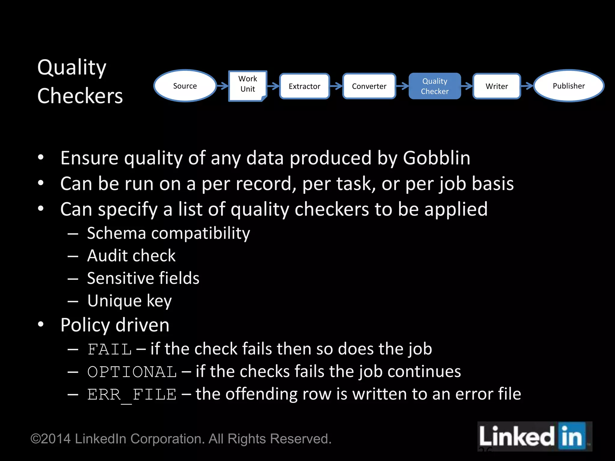 Quality 
Checkers 
• Ensure quality of any data produced by Gobblin 
• Can be run on a per record, per task, or per job basis 
• Can specify a list of quality checkers to be applied 
– Schema compatibility 
– Audit check 
– Sensitive fields 
– Unique key 
• Policy driven 
– FAIL – if the check fails then so does the job 
– OPTIONAL – if the checks fails the job continues 
– ERR_FILE – the offending row is written to an error file 
©2014 LinkedIn Corporation. All Rights Reserved. 
26 
Source 
Work 
Unit Extractor Converter Publisher 
Quality 
Checker 
Writer 
 