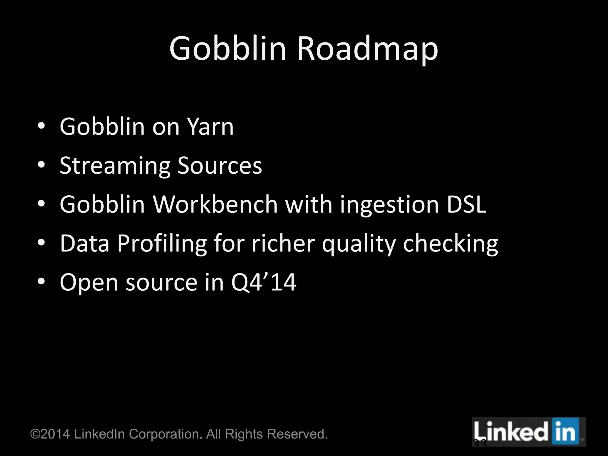 Gobblin Roadmap 
• Gobblin on Yarn 
• Streaming Sources 
• Gobblin Workbench with ingestion DSL 
• Data Profiling for richer quality checking 
• Open source in Q4’14 
©2014 LinkedIn Corporation. All Rights Reserved. 
33 
 