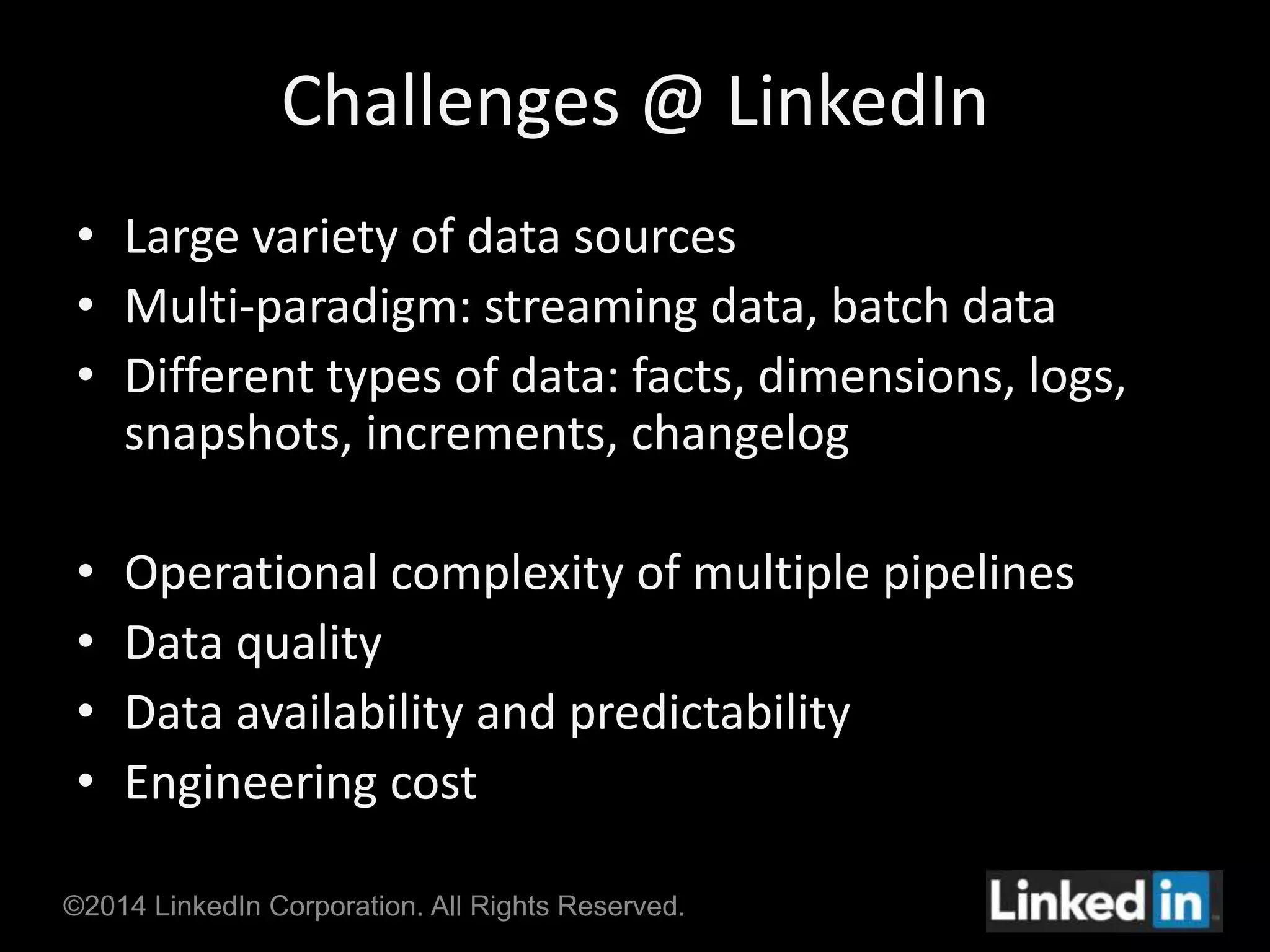 Challenges @ LinkedIn 
• Large variety of data sources 
• Multi-paradigm: streaming data, batch data 
• Different types of data: facts, dimensions, logs, 
snapshots, increments, changelog 
• Operational complexity of multiple pipelines 
• Data quality 
• Data availability and predictability 
• Engineering cost 
©2014 LinkedIn Corporation. All Rights Reserved. 
 