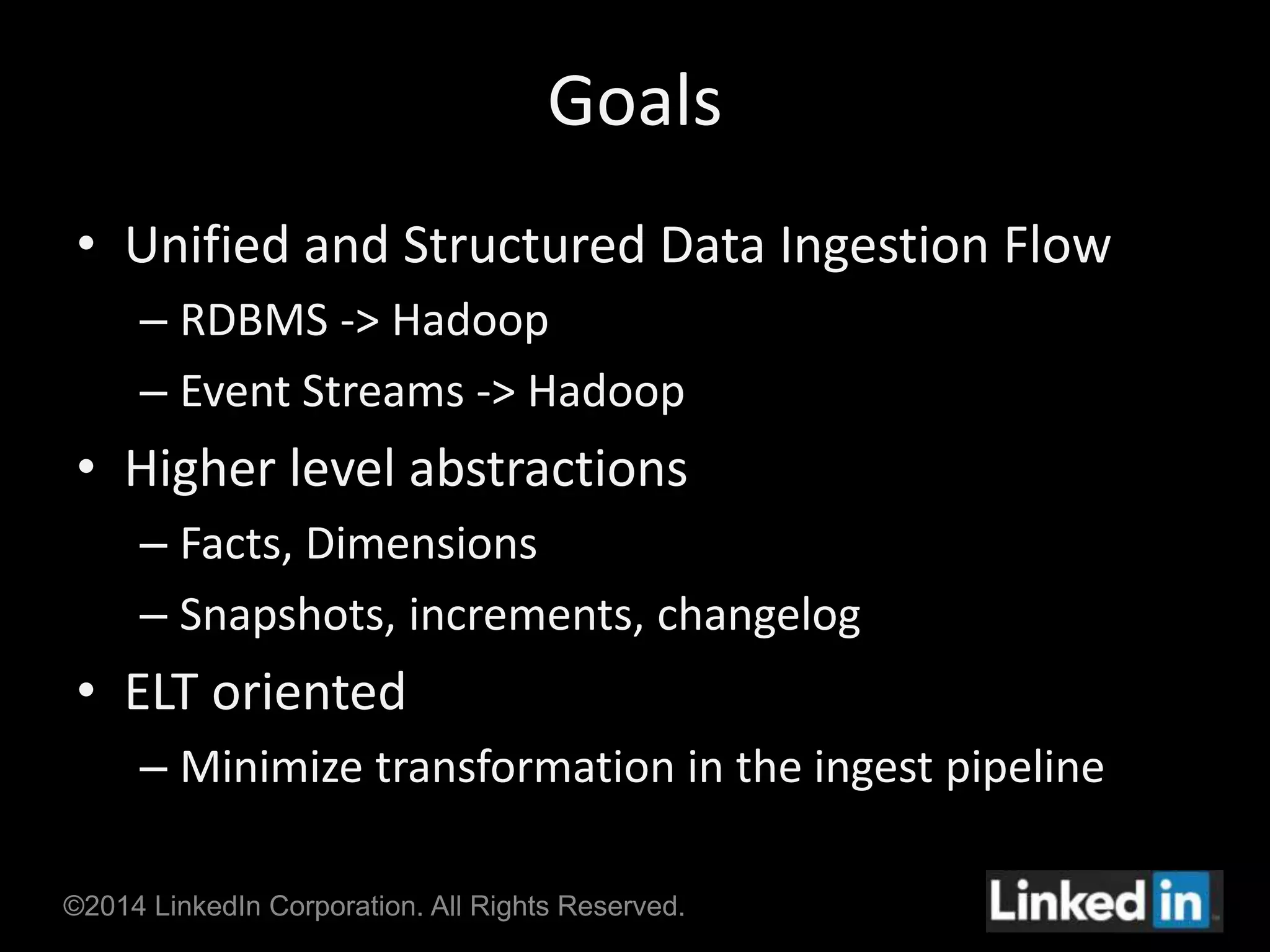 Goals 
• Unified and Structured Data Ingestion Flow 
– RDBMS -> Hadoop 
– Event Streams -> Hadoop 
• Higher level abstractions 
– Facts, Dimensions 
– Snapshots, increments, changelog 
• ELT oriented 
– Minimize transformation in the ingest pipeline 
©2014 LinkedIn Corporation. All Rights Reserved. 
 