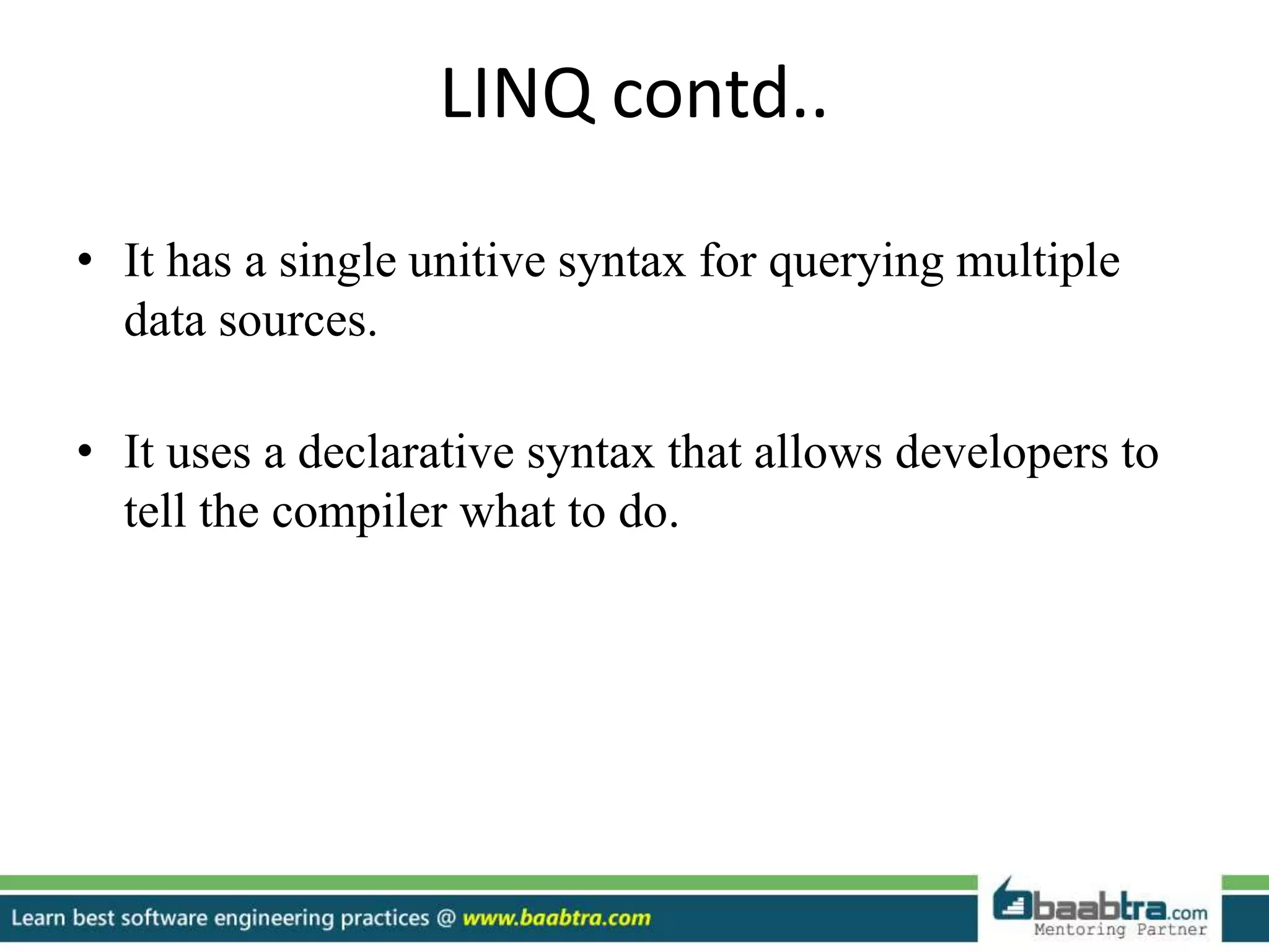 LINQ contd..
• It has a single unitive syntax for querying multiple
data sources.
• It uses a declarative syntax that allows developers to
tell the compiler what to do.
 