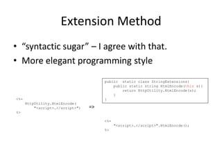 Extension Method
• “syntactic sugar” – I agree with that.
• More elegant programming style
                                       public static class StringExtensions{
                                           public static string HtmlEncode(this s){
                                               return HttpUtility.HtmlEncode(s);
                                           }
<%=                                    }
      HttpUtility.HtmlEncode(
          "<script>…</script>")   =>
%>

                                       <%=
                                             "<script>…</script>".HtmlEnocde();
                                       %>
 