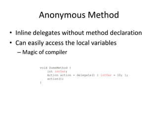 Anonymous Method
• Inline delegates without method declaration
• Can easily access the local variables
  – Magic of compiler

          void SomeMethod {
              int intVar;
              Action action = delegate() { intVar = 10; };
              action();
          }
 