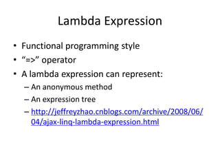 Lambda Expression
• Functional programming style
• “=>” operator
• A lambda expression can represent:
  – An anonymous method
  – An expression tree
  – http://jeffreyzhao.cnblogs.com/archive/2008/06/
    04/ajax-linq-lambda-expression.html
 