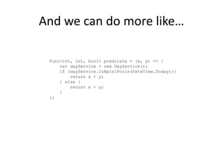 And we can do more like…

 Func<int, int, bool> predicate = (x, y) => {
     var dayService = new DayService();
     if (dayService.IsApirlFools(DateTime.Today)){
         return x < y;
     } else {
         return x > y;
     }
 };
 