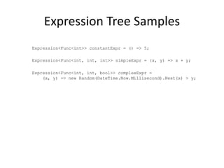 Expression Tree Samples
Expression<Func<int>> constantExpr = () => 5;

Expression<Func<int, int, int>> simpleExpr = (x, y) => x + y;

Expression<Func<int, int, bool>> complexExpr =
    (x, y) => new Random(DateTime.Now.Millisecond).Next(x) > y;
 