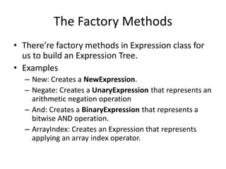 The Factory Methods
• There’re factory methods in Expression class for
  us to build an Expression Tree.
• Examples
  – New: Creates a NewExpression.
  – Negate: Creates a UnaryExpression that represents an
    arithmetic negation operation
  – And: Creates a BinaryExpression that represents a
    bitwise AND operation.
  – ArrayIndex: Creates an Expression that represents
    applying an array index operator.
 