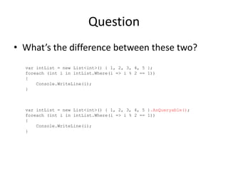 Question
• What’s the difference between these two?
  var intList = new List<int>() { 1, 2, 3, 4, 5 };
  foreach (int i in intList.Where(i => i % 2 == 1))
  {
      Console.WriteLine(i);
  }



  var intList = new List<int>() { 1, 2, 3, 4, 5 }.AsQueryable();
  foreach (int i in intList.Where(i => i % 2 == 1))
  {
      Console.WriteLine(i);
  }
 