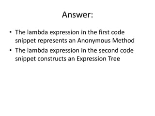 Answer:
• The lambda expression in the first code
  snippet represents an Anonymous Method
• The lambda expression in the second code
  snippet constructs an Expression Tree
 