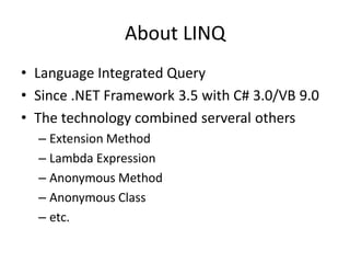 About LINQ
• Language Integrated Query
• Since .NET Framework 3.5 with C# 3.0/VB 9.0
• The technology combined serveral others
  – Extension Method
  – Lambda Expression
  – Anonymous Method
  – Anonymous Class
  – etc.
 