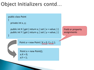 public class Point
{
  private int x, y;

    public int X { get { return x; } set { x = value; } }   Field or property
    public int Y { get { return y; } set { y = value; } }   assignments
}

             Point a = new Point { X = 0, Y = 1 };


              Point a = new Point();
              a.X = 0;
              a.Y = 1;
 