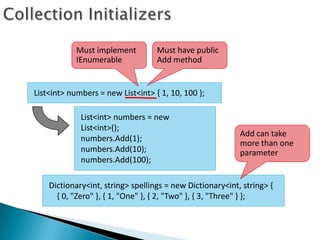 Must implement         Must have public
            IEnumerable            Add method


List<int> numbers = new List<int> { 1, 10, 100 };

             List<int> numbers = new
             List<int>();
                                                           Add can take
             numbers.Add(1);
                                                           more than one
             numbers.Add(10);                              parameter
             numbers.Add(100);

    Dictionary<int, string> spellings = new Dictionary<int, string> {
      { 0, "Zero" }, { 1, "One" }, { 2, "Two" }, { 3, "Three" } };
 