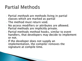 •   Partial methods are methods living in partial
    classes which are marked as partial
•   The method must return void.
•   No access modifiers or attributes are allowed.
    Partial methods are implicitly private.
•   Partial methods method hooks, similar to event
    handlers, that developers may decide to implement
    or not.
•   If the developer does not supply an
    implementation, the compiler removes the
    signature at compile time.
 