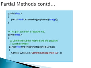partial class A
{
   partial void OnSomethingHappened(string s);
}


// This part can be in a separate file.
partial class A
{
    // Comment out this method and the program
   // will still compile.
  partial void OnSomethingHappened(String s)
  {
     Console.WriteLine("Something happened: {0}", s);
   }
 }
 